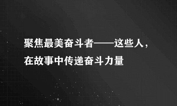 聚焦最美奋斗者——这些人，在故事中传递奋斗力量