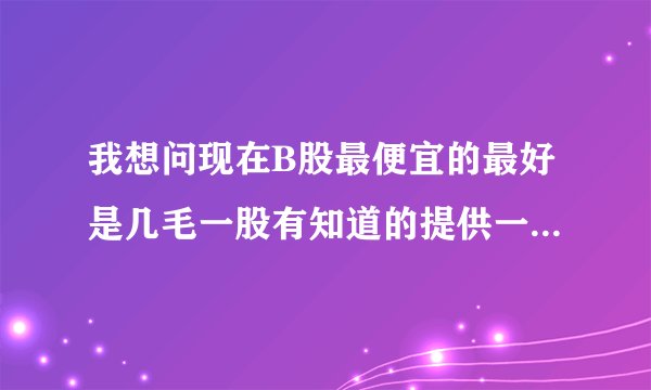 我想问现在B股最便宜的最好是几毛一股有知道的提供一起谢谢了