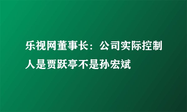 乐视网董事长：公司实际控制人是贾跃亭不是孙宏斌
