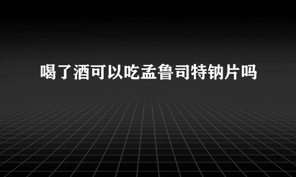 喝了酒可以吃孟鲁司特钠片吗