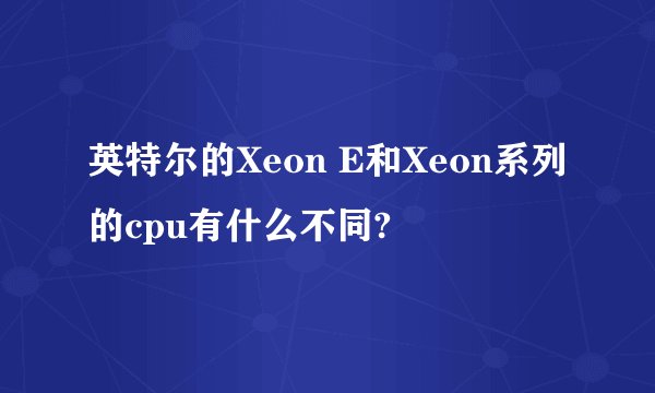 英特尔的Xeon E和Xeon系列的cpu有什么不同?