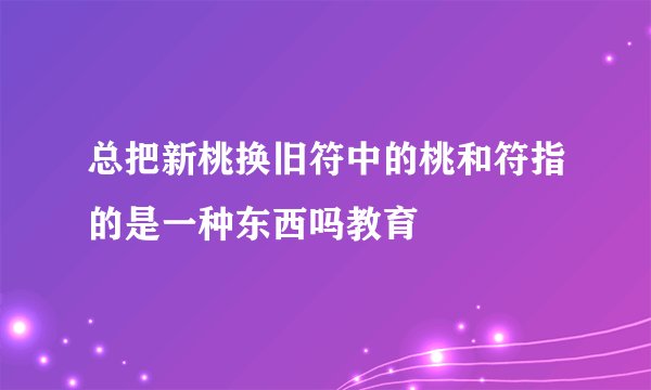 总把新桃换旧符中的桃和符指的是一种东西吗教育