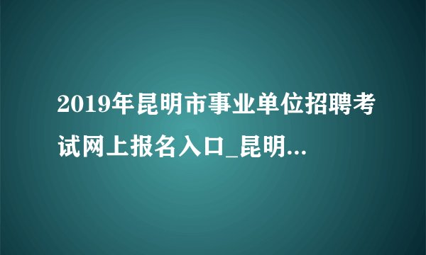 2019年昆明市事业单位招聘考试网上报名入口_昆明人才招聘考试网(5月23日-28日)