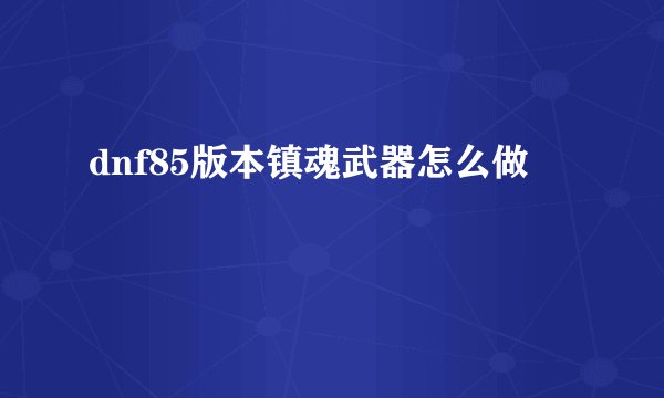 dnf85版本镇魂武器怎么做