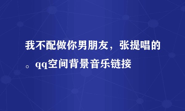我不配做你男朋友，张提唱的。qq空间背景音乐链接