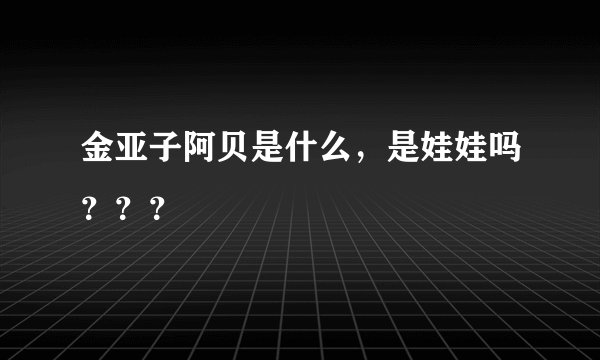 金亚子阿贝是什么，是娃娃吗？？？