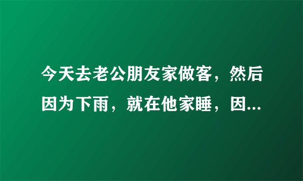 今天去老公朋友家做客，然后因为下雨，就在他家睡，因为他家的朋友多而且都是男的，就都挤在一个房间里，