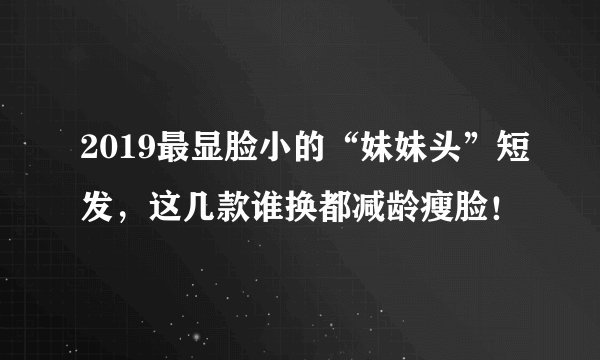 2019最显脸小的“妹妹头”短发，这几款谁换都减龄瘦脸！