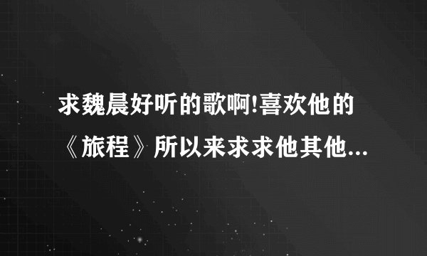 求魏晨好听的歌啊!喜欢他的《旅程》所以来求求他其他好听的歌？