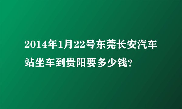 2014年1月22号东莞长安汽车站坐车到贵阳要多少钱？