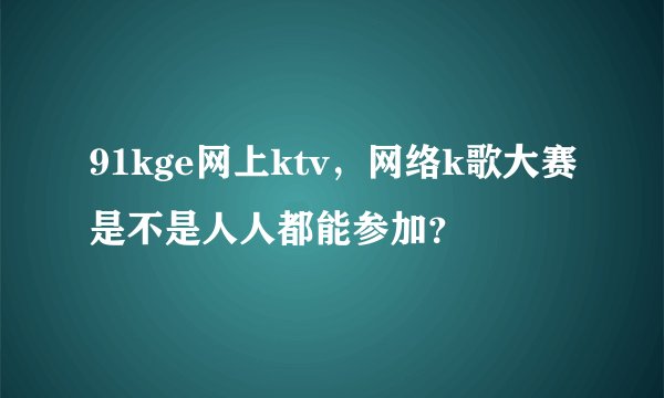 91kge网上ktv，网络k歌大赛是不是人人都能参加？