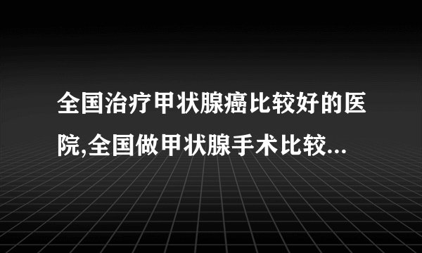 全国治疗甲状腺癌比较好的医院,全国做甲状腺手术比较好的医院有哪些