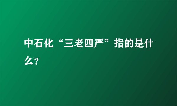 中石化“三老四严”指的是什么？