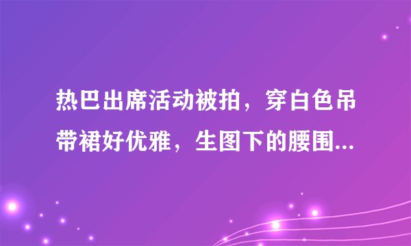 热巴出席活动被拍，穿白色吊带裙好优雅，生图下的腰围我却看愣了