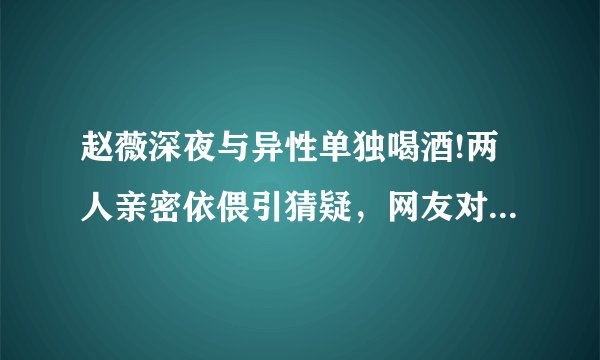 赵薇深夜与异性单独喝酒!两人亲密依偎引猜疑，网友对此有何表示？