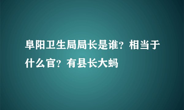 阜阳卫生局局长是谁？相当于什么官？有县长大蚂