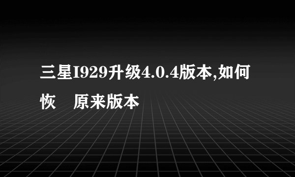 三星I929升级4.0.4版本,如何恢復原来版本