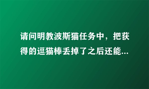 请问明教波斯猫任务中，把获得的逗猫棒丢掉了之后还能重新获取吗