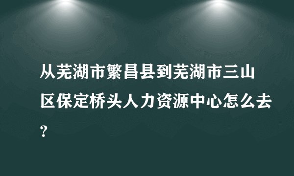 从芜湖市繁昌县到芜湖市三山区保定桥头人力资源中心怎么去？