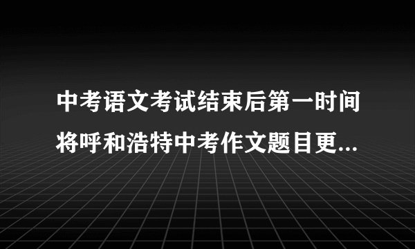 中考语文考试结束后第一时间将呼和浩特中考作文题目更新在本页面