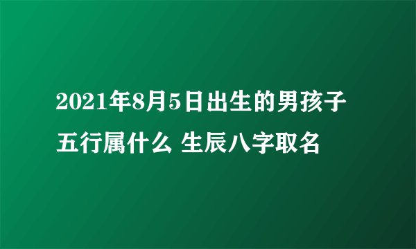 2021年8月5日出生的男孩子五行属什么 生辰八字取名