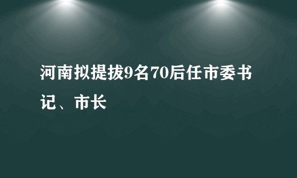 河南拟提拔9名70后任市委书记、市长