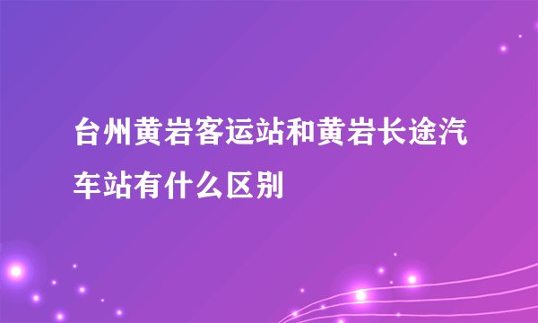 台州黄岩客运站和黄岩长途汽车站有什么区别