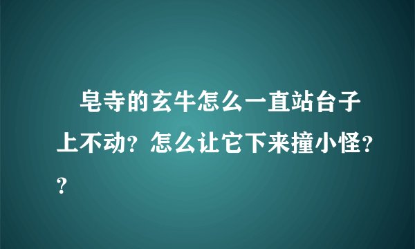 砮皂寺的玄牛怎么一直站台子上不动？怎么让它下来撞小怪？？