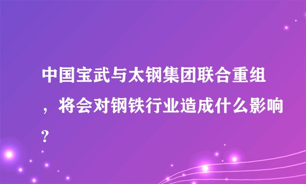 中国宝武与太钢集团联合重组，将会对钢铁行业造成什么影响?