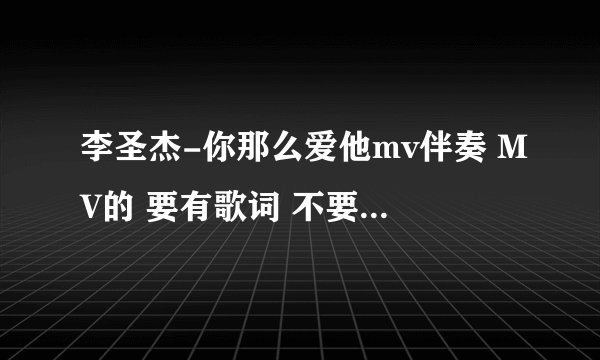 李圣杰-你那么爱他mv伴奏 MV的 要有歌词 不要原唱 急需！！！