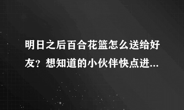 明日之后百合花篮怎么送给好友？想知道的小伙伴快点进来看看吧！