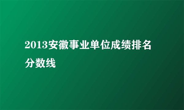 2013安徽事业单位成绩排名 分数线