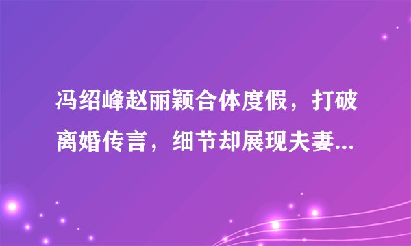 冯绍峰赵丽颖合体度假，打破离婚传言，细节却展现夫妻二人地位