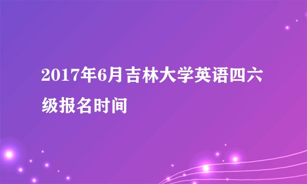 2017年6月吉林大学英语四六级报名时间