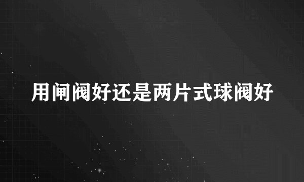 用闸阀好还是两片式球阀好
