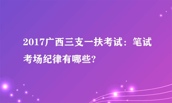2017广西三支一扶考试：笔试考场纪律有哪些?