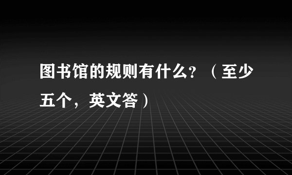 图书馆的规则有什么？（至少五个，英文答）
