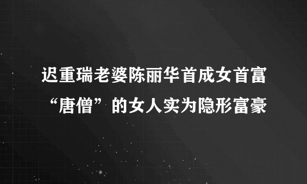 迟重瑞老婆陈丽华首成女首富“唐僧”的女人实为隐形富豪