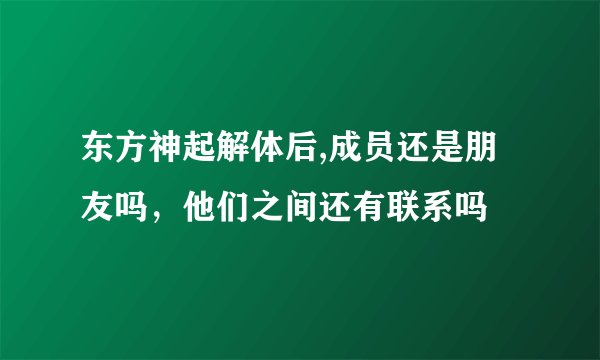 东方神起解体后,成员还是朋友吗，他们之间还有联系吗