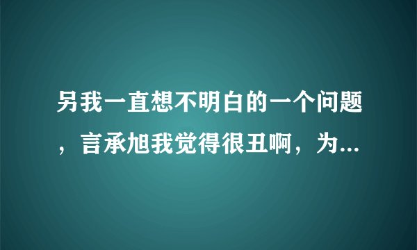 另我一直想不明白的一个问题，言承旭我觉得很丑啊，为什么很多人却说？