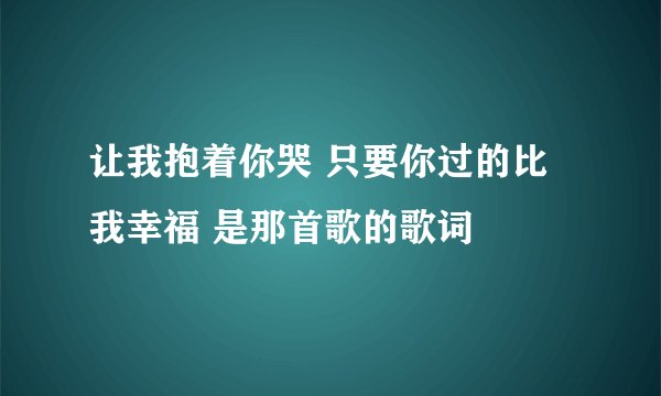 让我抱着你哭 只要你过的比我幸福 是那首歌的歌词