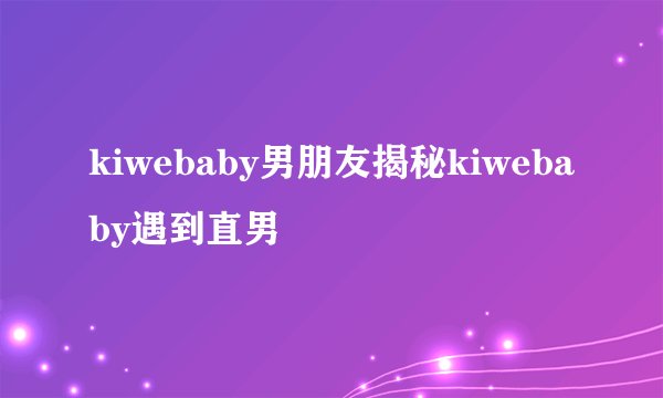 kiwebaby男朋友揭秘kiwebaby遇到直男