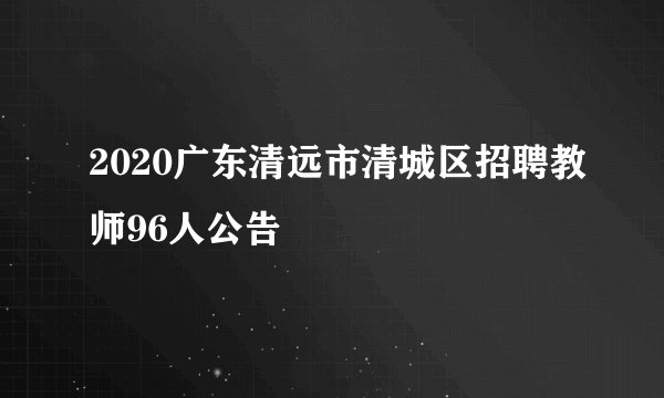 2020广东清远市清城区招聘教师96人公告