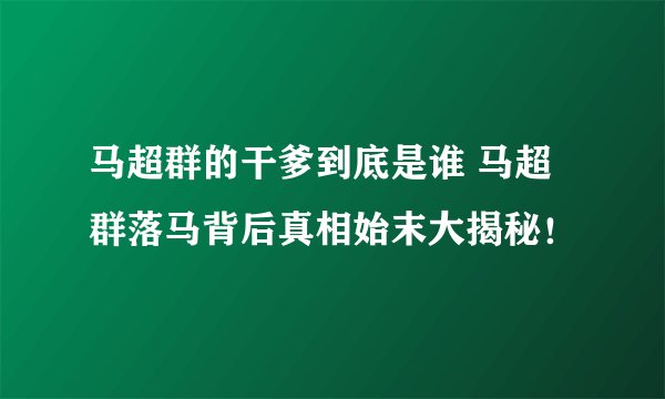 马超群的干爹到底是谁 马超群落马背后真相始末大揭秘！