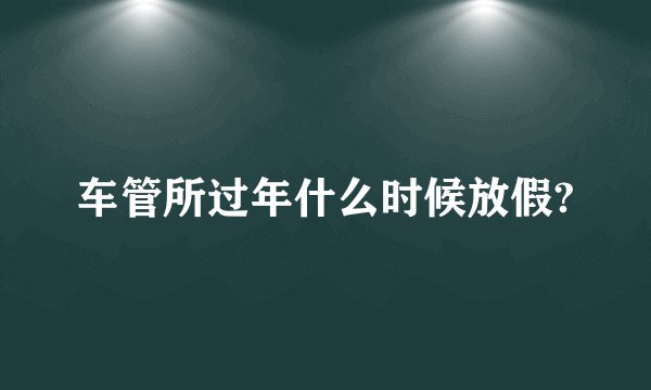 车管所过年什么时候放假?