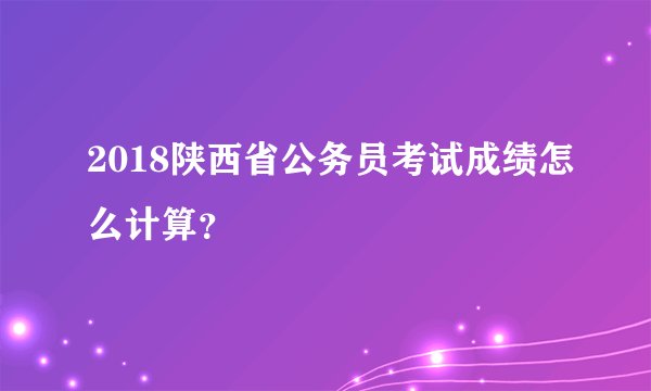 2018陕西省公务员考试成绩怎么计算？