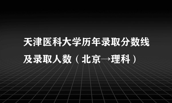 天津医科大学历年录取分数线及录取人数（北京→理科）