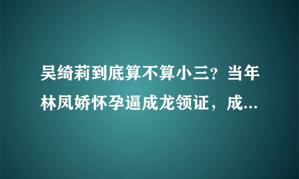 吴绮莉到底算不算小三？当年林凤娇怀孕逼成龙领证，成龙一直没有对外公布自己结婚，都以为成龙单身