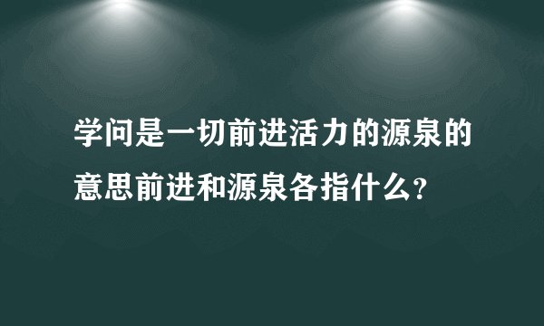 学问是一切前进活力的源泉的意思前进和源泉各指什么？
