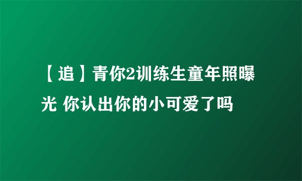 【追】青你2训练生童年照曝光 你认出你的小可爱了吗